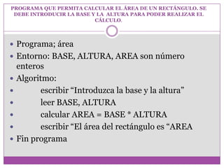 PROGRAMA QUE PERMITA CALCULAR EL ÁREA DE UN RECTÁNGULO. SE
DEBE INTRODUCIR LA BASE Y LA ALTURA PARA PODER REALIZAR EL
CÁLCULO.
 Programa; área
 Entorno: BASE, ALTURA, AREA son número
enteros
 Algoritmo:
 escribir “Introduzca la base y la altura”
 leer BASE, ALTURA
 calcular AREA = BASE * ALTURA
 escribir “El área del rectángulo es “AREA
 Fin programa
 