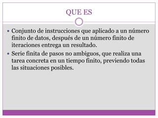 QUE ES
 Conjunto de instrucciones que aplicado a un número
finito de datos, después de un número finito de
iteraciones entrega un resultado.
 Serie finita de pasos no ambiguos, que realiza una
tarea concreta en un tiempo finito, previendo todas
las situaciones posibles.
 