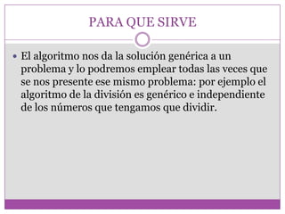 PARA QUE SIRVE
 El algoritmo nos da la solución genérica a un
problema y lo podremos emplear todas las veces que
se nos presente ese mismo problema: por ejemplo el
algoritmo de la división es genérico e independiente
de los números que tengamos que dividir.
 