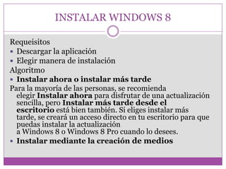 INSTALAR WINDOWS 8
Requeisitos
 Descargar la aplicación
 Elegir manera de instalación
Algoritmo
 Instalar ahora o instalar más tarde
Para la mayoría de las personas, se recomienda
elegir Instalar ahora para disfrutar de una actualización
sencilla, pero Instalar más tarde desde el
escritorio está bien también. Si eliges instalar más
tarde, se creará un acceso directo en tu escritorio para que
puedas instalar la actualización
a Windows 8 o Windows 8 Pro cuando lo desees.
 Instalar mediante la creación de medios
 