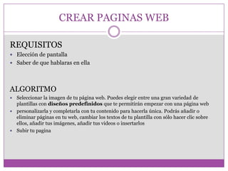 CREAR PAGINAS WEB
REQUISITOS
 Elección de pantalla
 Saber de que hablaras en ella
ALGORITMO
 Seleccionar la imagen de tu página web. Puedes elegir entre una gran variedad de
plantillas con diseños predefinidos que te permitirán empezar con una página web
 personalizarla y completarla con tu contenido para hacerla única. Podrás añadir o
eliminar páginas en tu web, cambiar los textos de tu plantilla con sólo hacer clic sobre
ellos, añadir tus imágenes, añadir tus videos o insertarlos
 Subir tu pagina
 