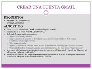 CREAR UNA CUENTA GMAIL
REQUISITOS
 RECIBIR UNA INVITACION
 ENTRAR A GOOGLE
ALGORTIMO
 Entra a Google y haz clic en Gmail situado en la parte superior.
 Haz clic clic en el botón "CREAR UNA CUENTA“
 Rellena la ficha de registro que aparece:
 Ingresa tu nombre y apellido
 Elige tu nombre de usuario, es decir tu dirección electrónica Gmail (será de la forma
nombre.de.usuario@gmail.com)
 Elige una contraseña
 Ingresa tu número de teléfono móvil, al cual te será enviado un código para verificar tu cuenta
 Una vez rellenado el formulario, acepta las condiciones y haz clic en el botón "Siguiente paso"
 Ahora solo falta la etapa de verificación de cuenta. Ingresa tu teléfono móvil y haz clic en "Llamar a mi
teléfono con código de verificación"
 Recibirás una llamada de Google en tu teléfono móvil en el que se te indica el código de verificación.
Introduce el código en el recuadro y haz clic en "Verificar"
 