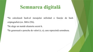 Semnarea digitală
•Se calculează hash-ul mesajului utilizând o func ie de hash
ț
criptografică (ex. SHA-256).
•Se alege un număr aleatoriu secret k.
•Se generează o pereche de valori (r, s), care reprezintă semnătura.
 