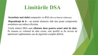 Limitările DSA
•Securitate mai slabă comparativ cu RSA (Rivest-Shamir-Adleman).
•Dependen ă de k
ț - un număr aleatoriu slab ales poate compromite
semnătura sau reduce eficien a
ț .
•Unele tehnici DSA sunt eficiente doar pentru seturi mici de date.
Pe masura ce volumul de date creste, este posibil sa fie nevoie de
optimizari suplimentare sau de algoritmi complet diferiti.
 