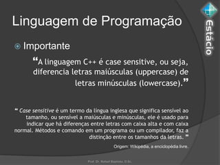 Linguagem de Programação
 Importante
       A linguagem C++ é case sensitive, ou seja,
       diferencia letras maiúsculas (uppercase) de
                   letras minúsculas (lowercase).


 Case sensitive é um termo da língua inglesa que significa sensível ao
    tamanho, ou sensível a maiúsculas e minúsculas, ele é usado para
    indicar que há diferenças entre letras com caixa alta e com caixa
normal. Métodos e comando em um programa ou um compilador, faz a
                             distinção entre os tamanhos da letras. 
                                               Origem: Wikipédia, a enciclopédia livre.


                             Prof. Dr. Rafael Baptista, D.Sc.
 