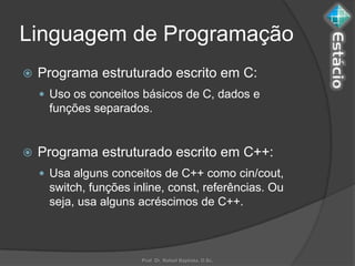Linguagem de Programação
   Programa estruturado escrito em C:
     Uso os conceitos básicos de C, dados e
     funções separados.


   Programa estruturado escrito em C++:
     Usa alguns conceitos de C++ como cin/cout,
     switch, funções inline, const, referências. Ou
     seja, usa alguns acréscimos de C++.



                       Prof. Dr. Rafael Baptista, D.Sc.
 
