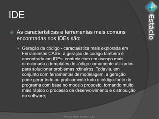 IDE
   As características e ferramentas mais comuns
    encontradas nos IDEs são:
     Geração de código - característica mais explorada em
      Ferramentas CASE, a geração de código também é
      encontrada em IDEs, contudo com um escopo mais
      direcionado a templates de código comumente utilizados
      para solucionar problemas rotineiros. Todavia, em
      conjunto com ferramentas de modelagem, a geração
      pode gerar todo ou praticamente todo o código-fonte do
      programa com base no modelo proposto, tornando muito
      mais rápido o processo de desenvolvimento e distribuição
      do software;



                          Prof. Dr. Rafael Baptista, D.Sc.
 