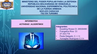 MINISTERIO DEL PODER POPULAR PARA LA DEFENSA
REPÚBLICA BOLIVARIANA DE VENEZUELA
UNIVERSIDAD NACIONAL EXPERIMENTAL POLITÉCNICA
DE LA FUERZA ARMADA
NÚCLEO CARACAS
TSU EN TURISMO
INFORMATICA
ACTIVIDAD : ALGORITMOS
Integrantes:
• Exzailing Rosas CI: 26530490
• Frangelica Ríos CI:
27.333.718
• Paola Delgado. C. I. V-
• Yumaglier Rodríguez C.I.V-
 
