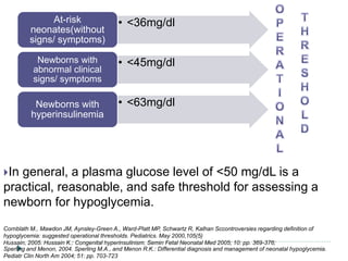 In general, a plasma glucose level of <50 mg/dL is a
practical, reasonable, and safe threshold for assessing a
newborn for hypoglycemia.
Cornblath M., Mawdon JM, Aynsley-Green A., Ward-Platt MP, Schwartz R, Kalhan Sccontroversies regarding definition of
hypoglycemia: suggested operational thresholds. Pediatrics. May 2000,105(5)
Hussain, 2005. Hussain K.: Congenital hyperinsulinism. Semin Fetal Neonatal Med 2005; 10: pp. 369-376;
Sperling and Menon, 2004. Sperling M.A., and Menon R.K.: Differential diagnosis and management of neonatal hypoglycemia.
Pediatr Clin North Am 2004; 51: pp. 703-723
• <36mg/dlAt-risk
neonates(without
signs/ symptoms)
• <45mg/dlNewborns with
abnormal clinical
signs/ symptoms
• <63mg/dlNewborns with
hyperinsulinemia
 