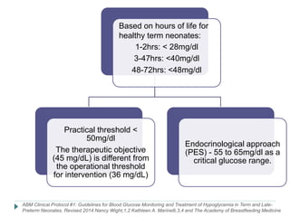 1-2hrs: < 28mg/dl
3-47hrs: <40mg/dl
48-72hrs: <48mg/dl
Practical threshold <
50mg/dl
The therapeutic objective
(45 mg/dL) is different from
the operational threshold
for intervention (36 mg/dL)
Endocrinological approach
(PES) - 55 to 65mg/dl as a
critical glucose range.
ABM Clinical Protocol #1: Guidelines for Blood Glucose Monitoring and Treatment of Hypoglycemia in Term and Late-
Preterm Neonates, Revised 2014 Nancy Wight,1,2 Kathleen A. Marinelli,3,4 and The Academy of Breastfeeding Medicine
Based on hours of life for
healthy term neonates:
 