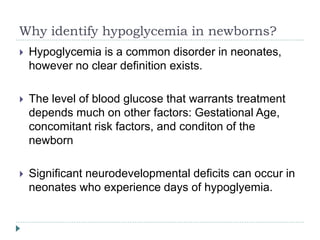Why identify hypoglycemia in newborns?
 Hypoglycemia is a common disorder in neonates,
however no clear definition exists.
 The level of blood glucose that warrants treatment
depends much on other factors: Gestational Age,
concomitant risk factors, and conditon of the
newborn
 Significant neurodevelopmental deficits can occur in
neonates who experience days of hypoglyemia.
 