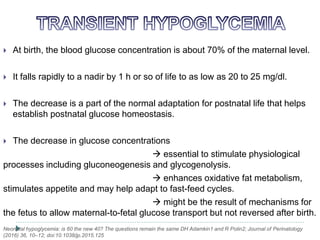  At birth, the blood glucose concentration is about 70% of the maternal level.
 It falls rapidly to a nadir by 1 h or so of life to as low as 20 to 25 mg/dl.
 The decrease is a part of the normal adaptation for postnatal life that helps
establish postnatal glucose homeostasis.
 The decrease in glucose concentrations
 essential to stimulate physiological
processes including gluconeogenesis and glycogenolysis.
 enhances oxidative fat metabolism,
stimulates appetite and may help adapt to fast-feed cycles.
 might be the result of mechanisms for
the fetus to allow maternal-to-fetal glucose transport but not reversed after birth.
Neonatal hypoglycemia: is 60 the new 40? The questions remain the same DH Adamkin1 and R Polin2; Journal of Perinatology
(2016) 36, 10–12; doi:10.1038/jp.2015.125
 