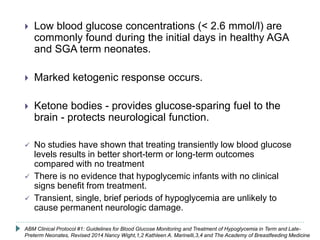  Low blood glucose concentrations (< 2.6 mmol/l) are
commonly found during the initial days in healthy AGA
and SGA term neonates.
 Marked ketogenic response occurs.
 Ketone bodies - provides glucose-sparing fuel to the
brain - protects neurological function.
 No studies have shown that treating transiently low blood glucose
levels results in better short-term or long-term outcomes
compared with no treatment
 There is no evidence that hypoglycemic infants with no clinical
signs benefit from treatment.
 Transient, single, brief periods of hypoglycemia are unlikely to
cause permanent neurologic damage.
ABM Clinical Protocol #1: Guidelines for Blood Glucose Monitoring and Treatment of Hypoglycemia in Term and Late-
Preterm Neonates, Revised 2014 Nancy Wight,1,2 Kathleen A. Marinelli,3,4 and The Academy of Breastfeeding Medicine
 
