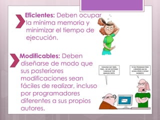 Eficientes: Deben ocupar
 la mínima memoria y
 minimizar el tiempo de
 ejecución.

Modificables: Deben
diseñarse de modo que
sus posteriores
modificaciones sean
fáciles de realizar, incluso
por programadores
diferentes a sus propios
autores.
 