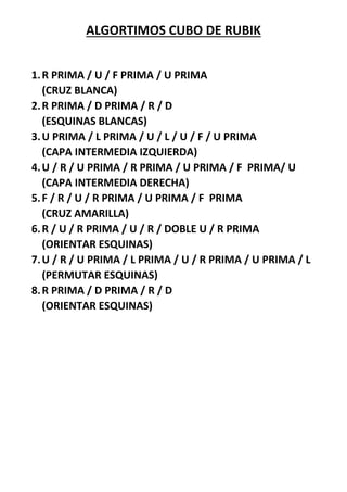 ALGORTIMOS CUBO DE RUBIK
1.R PRIMA / U / F PRIMA / U PRIMA
(CRUZ BLANCA)
2.R PRIMA / D PRIMA / R / D
(ESQUINAS BLANCAS)
3.U PRIMA / L PRIMA / U / L / U / F / U PRIMA
(CAPA INTERMEDIA IZQUIERDA)
4.U / R / U PRIMA / R PRIMA / U PRIMA / F PRIMA/ U
(CAPA INTERMEDIA DERECHA)
5.F / R / U / R PRIMA / U PRIMA / F PRIMA
(CRUZ AMARILLA)
6.R / U / R PRIMA / U / R / DOBLE U / R PRIMA
(ORIENTAR ESQUINAS)
7.U / R / U PRIMA / L PRIMA / U / R PRIMA / U PRIMA / L
(PERMUTAR ESQUINAS)
8.R PRIMA / D PRIMA / R / D
(ORIENTAR ESQUINAS)
 