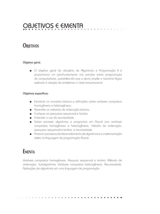 Objetivos
Objetivo geral:
■
■ O objetivo geral da disciplina de Algoritmos e Programação II é
proporcionar um aprofundamento nos estudos sobre programação
de computadores, possibilitando que o aluno amplie o raciocínio lógico
aplicado à solução de problemas a nível computacional.
Objetivos específicos:
■
■ Introduzir os conceitos básicos e definições sobre variáveis compostas
homogêneas e heterogêneas.
■
■ Aprender os métodos de ordenação básicos.
■
■ Conhecer as pesquisas sequencial e binária.
■
■ Entender o uso da recursividade.
■
■ Saber escrever algoritmos e programas em Pascal com variáveis
compostas homogêneas e heterogêneas, método de ordenação,
pesquisas sequencial e binária, e recursividade.
■
■ Praticaroprocessodedesenvolvimentodealgoritmoseaimplementação
deles na linguagem de programação Pascal.
Ementa
Variáveis compostas homogêneas. Pesquisa sequencial e binária. Método de
ordenação. Subalgoritmos. Variáveis compostas heterogêneas. Recursividade.
Aplicações de algoritmos em uma linguagem de programação.
OBJETIVOS E EMENTA
 