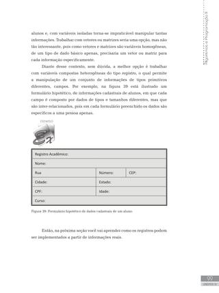 99
UNIDADE IV
Algoritmos
e
Programação
II
alunos e, com variáveis isoladas torna-se impraticável manipular tantas
informações. Trabalhar com vetores ou matrizes seria uma opção, mas não
tão interessante, pois como vetores e matrizes são variáveis homogêneas,
de um tipo de dado básico apenas, precisaria um vetor ou matriz para
cada informação especificamente.
Diante desse contexto, sem dúvida, a melhor opção é trabalhar
com variáveis compostas heterogêneas do tipo registro, o qual permite
a manipulação de um conjunto de informações de tipos primitivos
diferentes, campos. Por exemplo, na figura 39 está ilustrado um
formulário hipotético, de informações cadastrais de alunos, em que cada
campo é composto por dados de tipos e tamanhos diferentes, mas que
são inter-relacionados, pois em cada formulário preenchido os dados são
específicos a uma pessoa apenas.
Registro Acadêmico:
Nome:
Rua Número: CEP:
Cidade: Estado:
CPF: Idade:
Curso:
Figura 39: Formulário hipotético de dados cadastrais de um aluno.
Então, na próxima seção você vai aprender como os registros podem
ser implementados a partir de informações reais.
 