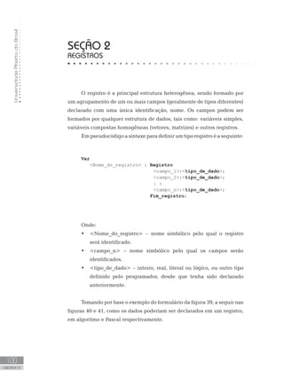 Universidade
Aberta
do
Brasil
100
UNIDADE IV
SEÇÃO 2
REGISTROS
O registro é a principal estrutura heterogênea, sendo formado por
um agrupamento de um ou mais campos (geralmente de tipos diferentes)
declarado com uma única identificação, nome. Os campos podem ser
formados por qualquer estrutura de dados, tais como: variáveis simples,
variáveis compostas homogêneas (vetores, matrizes) e outros registros.
Em pseudocódigo a sintaxe para definir um tipo registro é a seguinte:
Var
   Nome_do_registro : Registro
campo_1:tipo_de_dado;
campo_2:tipo_de_dado;
					: :
campo_n:tipo_de_dado;
				 Fim_registro;
Onde:
• Nome_do_registro – nome simbólico pelo qual o registro
será identificado.
• campo_n – nome simbólico pelo qual os campos serão
identificados.
• tipo_de_dado – inteiro, real, literal ou lógico, ou outro tipo
definido pelo programador, desde que tenha sido declarado
anteriormente.
Tomando por base o exemplo do formulário da figura 39, a seguir nas
figuras 40 e 41, como os dados poderiam ser declarados em um registro,
em algoritmo e Pascal respectivamente.
 