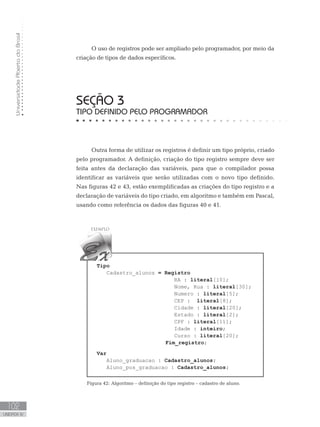 Universidade
Aberta
do
Brasil
102
UNIDADE IV
SEÇÃO 3
TIPO DEFINIDO PELO PROGRAMADOR
Outra forma de utilizar os registros é definir um tipo próprio, criado
pelo programador. A definição, criação do tipo registro sempre deve ser
feita antes da declaração das variáveis, para que o compilador possa
identificar as variáveis que serão utilizadas com o novo tipo definido.
Nas figuras 42 e 43, estão exemplificadas as criações do tipo registro e a
declaração de variáveis do tipo criado, em algoritmo e também em Pascal,
usando como referência os dados das figuras 40 e 41.
Tipo
Cadastro_alunos = Registro
RA : literal[10];
Nome, Rua : literal[30];
Numero : literal[5];
CEP : literal[8];
Cidade : literal[20];
Estado : literal[2];
CPF : literal[11];
Idade : inteiro;
Curso : literal[20];
			 Fim_registro;
Var
Aluno_graduacao : Cadastro_alunos;
Aluno_pos_graduacao : Cadastro_alunos;
Figura 42: Algoritmo – definição do tipo registro – cadastro de aluno.
O uso de registros pode ser ampliado pelo programador, por meio da
criação de tipos de dados específicos.
 