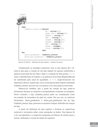103
UNIDADE IV
Algoritmos
e
Programação
II
Type
Cadastro_alunos = Record
RA : string[10];
Nome, Rua : string[30];
Numero : string[5];
CEP : string[8];
Cidade : string[20];
Estado : string[2];
CPF : string[11];
Idade : integer;
Curso : string[20];
End;
Var
Aluno_graduacao : Cadastro_alunos;
Aluno_pos_graduacao : Cadastro_alunos;
Figura 43: Pascal – definição do tipo registro – cadastro de aluno.
Comparando os exemplos anteriores com os das figuras 40 e 41,
nota-se que para a criação de um tipo registro foi apenas substituída a
palavra-reservada Var por Tipo e Type e a notação de dois pontos,  : ,
entre a identificação do registro e as palavras-reservadas Registro/Record
foi substituída pelo sinal de igualdade,  = , respectivamente em
algoritmo e Pascal. A partir daí, criou-se um tipo de dado registro intitulado
Cadastro_alunos, que por sua vez passou a ser uma palavra-reservada.
Observa-se também, que a partir da criação do tipo, pode-se
livremente declarar as variáveis correspondentes conforme os exemplos.
Neste contexto, o tipo Cadastro_alunos pode ser considerado como
um modelo de formulário do qual foi criado. Por sua vez, as variáveis
declaradas, Aluno_graduacao e Aluno_pos_graduacao são do tipo
Cadastro_alunos, logo, possuem os mesmos campos, definidos na criação
do tipo.
A partir da definição do tipo registro e declarar as respectivas
variáveis é necessário saber como manipular os dados. Nas figuras 44
e 45, um algoritmo e o respectivo programa em Pascal, de rotinas para a
leitura, atribuição e escrita de dados de registros.
 