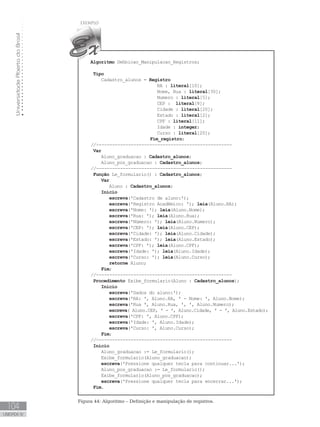 Universidade
Aberta
do
Brasil
104
UNIDADE IV
Algoritmo Definicao_Manipulacao_Registros;
Tipo
Cadastro_alunos = Registro
RA : literal[10];
Nome, Rua : literal[30];
Numero : literal[5];
CEP : literal[8];
Cidade : literal[20];
Estado : literal[2];
CPF : literal[11];
Idade : integer;
Curso : literal[20];
			 Fim_registro;
//---------------------------------------------------
Var
      Aluno_graduacao : Cadastro_alunos;
      Aluno_pos_graduacao : Cadastro_alunos;
//---------------------------------------------------
Função Le_formulario() : Cadastro_alunos;
Var
Aluno : Cadastro_alunos;
Início
escreva(ꞌCadastro de aluno:ꞌ);
escreva(ꞌRegistro Acadêmico: ꞌ); leia(Aluno.RA);
escreva(ꞌNome: ꞌ); leia(Aluno.Nome);
escreva(ꞌRua: ꞌ); leia(Aluno.Rua);
escreva(ꞌNúmero: ꞌ); leia(Aluno.Numero);
escreva(ꞌCEP: ꞌ); leia(Aluno.CEP);
escreva(ꞌCidade: ꞌ); leia(Aluno.Cidade);
escreva(ꞌEstado: ꞌ); leia(Aluno.Estado);
escreva(ꞌCPF: ꞌ); leia(Aluno.CPF);
escreva(ꞌIdade: ꞌ); leia(Aluno.Idade);
escreva(ꞌCurso: ꞌ); leia(Aluno.Curso);
retorne Aluno;
Fim;
//---------------------------------------------------
Procedimento Exibe_formulario(Aluno : Cadastro_alunos);
Início
escreva(ꞌDados do aluno:ꞌ);
escreva(ꞌRA: ꞌ, Aluno.RA, ꞌ - Nome: ꞌ, Aluno.Nome);
escreva(ꞌRua ꞌ, Aluno.Rua, ꞌ, ꞌ, Aluno.Numero);
escreva( Aluno.CEP, ꞌ - ꞌ, Aluno.Cidade, ꞌ - ꞌ, Aluno.Estado);
escreva(ꞌCPF: ꞌ, Aluno.CPF);
escreva(ꞌIdade: ꞌ, Aluno.Idade);
escreva(ꞌCurso: ꞌ, Aluno.Curso);
Fim;
//---------------------------------------------------
Início
      Aluno_graduacao := Le_formulario();
      Exibe_formulario(Aluno_graduacao);
escreva(ꞌPressione qualquer tecla para continuar...ꞌ);
      Aluno_pos_graduacao := Le_formulario();
      Exibe_formulario(Aluno_pos_graduacao);
escreva(ꞌPressione qualquer tecla para encerrar...ꞌ);
Fim.
Figura 44: Algoritmo – Definição e manipulação de registros.
 