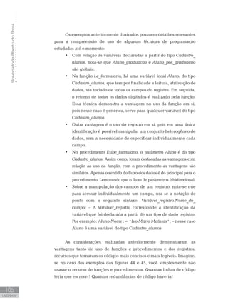 Universidade
Aberta
do
Brasil
106
UNIDADE IV
Os exemplos anteriormente ilustrados possuem detalhes relevantes
para a compreensão do uso de algumas técnicas de programação
estudadas até o momento:
• Com relação às variáveis declaradas a partir do tipo Cadastro_
alunos, nota-se que Aluno_graduacao e Aluno_pos_graduacao
são globais.
• Na função Le_formulario, há uma variável local Aluno, do tipo
Cadastro_alunos, que tem por finalidade a leitura, atribuição de
dados, via teclado de todos os campos do registro. Em seguida,
o retorno de todos os dados digitados é realizado pela função.
Essa técnica demonstra a vantagem no uso da função em si,
pois nesse caso é genérica, serve para qualquer variável do tipo
Cadastro_alunos.
• Outra vantagem é o uso do registro em si, pois em uma única
identificação é possível manipular um conjunto heterogêneo de
dados, sem a necessidade de especificar individualmente cada
campo.
• No procedimento Exibe_formulario, o parâmetro Aluno é do tipo
Cadastro_alunos. Assim como, foram destacadas as vantagens com
relação ao uso da função, com o procedimento as vantagens são
similares. Apenas o sentido do fluxo dos dados é do principal para o
procedimento. Lembrando que o fluxo de parâmetros é bidirecional.
• Sobre a manipulação dos campos de um registro, nota-se que
para acessar individualmente um campo, usa-se a notação de
ponto com a seguinte sintaxe: Variável_registro.Nome_do_
campo; – A Variável_registro corresponde a identificação da
variável que foi declarada a partir de um tipo de dado registro.
Por exemplo: Aluno.Nome := ꞌIvo Mario Mathiasꞌ; – nesse caso
Aluno é uma variável do tipo Cadastro_alunos.
As considerações realizadas anteriormente demonstraram as
vantagens tanto do uso de funções e procedimentos e dos registros,
recursos que tornaram os códigos mais concisos e mais legíveis. Imagine,
se no caso dos exemplos das figuras 44 e 45, você simplesmente não
usasse o recurso de funções e procedimentos. Quantas linhas de código
teria que escrever! Quantas redundâncias de código haveria!
 
