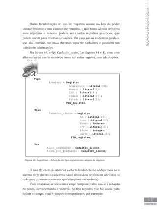 107
UNIDADE IV
Algoritmos
e
Programação
II
Outra flexibilização do uso de registros ocorre no fato de poder
utilizar registros como campos de registros, o que torna alguns registros
mais objetivos e também podem ser criados registros genéricos, que
podem servir para diversas situações. Um caso são os endereços postais,
que são comuns nos mais diversos tipos de cadastros e possuem um
padrão de informações.
Na figura 46, o tipo Cadastro_aluno, das figuras 44 e 45, com uma
alternativa de usar o endereço como um outro registro, com adaptações.
Tipo
Endereco = Registro
                      Logradouro : literal[30];
Numero : literal[5];
CEP : literal[8];
Cidade : literal[20];
Estado : literal[2];
			 Fim_registro;
Tipo
Cadastro_alunos = Registro
RA : literal[10];
Nome : literal[30];
Ender : Endereco;
CPF : literal[11];
Idade : integer;
Curso : literal[20];
			 Fim_registro;
Var
         Aluno_graduacao : Cadastro_alunos;
         Aluno_pos_graduacao : Cadastro_alunos;
Figura 46: Algoritmo – definição do tipo registro com campos de registro.
O uso do exemplo anterior evita redundância de código, pois se o
sistema tiver diversos cadastros não é necessário reproduzir em todos os
cadastros os mesmos campos que compõem um endereço.
Com relação ao acesso a um campo do tipo registro, usa-se a notação
de ponto, acrescentando a variável do tipo registro que foi usada para
definir o campo, com o campo correspondente, por exemplo:
 