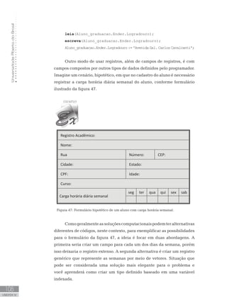 Universidade
Aberta
do
Brasil
108
UNIDADE IV
leia(Aluno_graduacao.Ender.Logradouro);
escreva(Aluno_graduacao.Ender.Logradouro);
Aluno_graduacao.Ender.Logradouro := ꞌAvenida Gal. Carlos Cavalcantiꞌ;
Outro modo de usar registros, além de campos de registros, é com
campos compostos por outros tipos de dados definidos pelo programador.
Imagine um cenário, hipotético, em que no cadastro do aluno é necessário
registrar a carga horária diária semanal do aluno, conforme formulário
ilustrado da figura 47.
Registro Acadêmico:
Nome:
Rua Número: CEP:
Cidade: Estado:
CPF: Idade:
Curso:
Carga horária diária semanal
seg ter qua qui sex sab
Figura 47: Formulário hipotético de um aluno com carga horária semanal.
Comogeralmenteassoluçõescomputacionaispodemteralternativas
diferentes de códigos, neste contexto, para exemplificar as possibilidades
para o formulário da figura 47, a ideia é focar em duas abordagens. A
primeira seria criar um campo para cada um dos dias da semana, porém
isso deixaria o registro extenso. A segunda alternativa é criar um registro
genérico que represente as semanas por meio de vetores. Situação que
pode ser considerada uma solução mais elegante para o problema e
você aprenderá como criar um tipo definido baseado em uma variável
indexada.
 