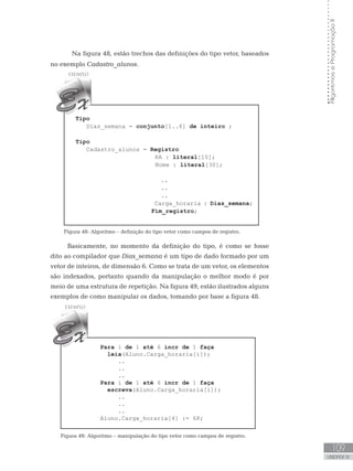 109
UNIDADE IV
Algoritmos
e
Programação
II
Na figura 48, estão trechos das definições do tipo vetor, baseados
no exemplo Cadastro_alunos.
Tipo
Dias_semana = conjunto[1..6] de inteiro ;
Tipo
Cadastro_alunos = Registro
RA : literal[10];
Nome : literal[30];
..
..
..
Carga_horaria : Dias_semana;
			 Fim_registro;
Figura 48: Algoritmo – definição do tipo vetor como campos de registro.
Basicamente, no momento da definição do tipo, é como se fosse
dito ao compilador que Dias_semana é um tipo de dado formado por um
vetor de inteiros, de dimensão 6. Como se trata de um vetor, os elementos
são indexados, portanto quando da manipulação o melhor modo é por
meio de uma estrutura de repetição. Na figura 49, estão ilustrados alguns
exemplos de como manipular os dados, tomando por base a figura 48.
Para i de 1 até 6 incr de 1 faça
leia(Aluno.Carga_horaria[i]);      
		..
		..
		..
Para i de 1 até 6 incr de 1 faça
escreva(Aluno.Carga_horaria[i]);      
		 ..
		..
		..
Aluno.Carga_horaria[4] := 68;
Figura 49: Algoritmo – manipulação do tipo vetor como campos de registro.
 