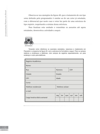 Universidade
Aberta
do
Brasil
110
UNIDADE IV
Observa-se nos exemplos da figura 49, que o tratamento de um tipo
vetor definido pelo programador é similar ao de um vetor já estudado,
com o diferencial que neste caso o vetor faz parte de uma estrutura do
tipo registro, respeitando a sintaxe dessa estrutura.
Para finalizar esta unidade e consolidar os assuntos até agora
estudados, desenvolva a atividade a seguir.
Tomando como referência os exemplos estudados, reescreva e implemente em
Pascalzim o programa da figura 45, com a estrutura do formulário a seguir. Para os campos
relativos a endereços e telefones, criar campos de registros separadamente, um para
endereço e outro para telefones.
Registro Acadêmico:
Nome:
Rua Número: CEP:
Cidade: Estado:
CPF: Idade:
Curso:
Telefone residencial: Telefone celular:
e-mail:
Carga horária diária semanal
seg ter qua qui sex sab
 