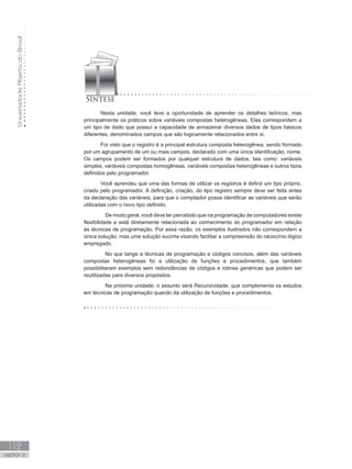 Universidade
Aberta
do
Brasil
112
UNIDADE IV
Nesta unidade, você teve a oportunidade de aprender os detalhes teóricos, mas
principalmente os práticos sobre variáveis compostas heterogêneas. Elas correspondem a
um tipo de dado que possui a capacidade de armazenar diversos dados de tipos básicos
diferentes, denominados campos que são logicamente relacionados entre si.
Foi visto que o registro é a principal estrutura composta heterogênea, sendo formado
por um agrupamento de um ou mais campos, declarado com uma única identificação, nome.
Os campos podem ser formados por qualquer estrutura de dados, tais como: variáveis
simples, variáveis compostas homogêneas, variáveis compostas heterogêneas e outros tipos
definidos pelo programador.
Você aprendeu que uma das formas de utilizar os registros é definir um tipo próprio,
criado pelo programador. A definição, criação, do tipo registro sempre deve ser feita antes
da declaração das variáveis, para que o compilador possa identificar as variáveis que serão
utilizadas com o novo tipo definido.
De modo geral, você deve ter percebido que na programação de computadores existe
flexibilidade e está diretamente relacionada ao conhecimento do programador em relação
às técnicas de programação. Por essa razão, os exemplos ilustrados não correspondem a
única solução, mas uma solução sucinta visando facilitar a compreensão do raciocínio lógico
empregado.
No que tange a técnicas de programação e códigos concisos, além das variáveis
compostas heterogêneas foi a utilização de funções e procedimentos, que também
possibilitaram exemplos sem redundâncias de códigos e rotinas genéricas que podem ser
reutilizadas para diversos propósitos.
Na próxima unidade, o assunto será Recursividade, que complementa os estudos
em técnicas de programação quando da utilização de funções e procedimentos.
 