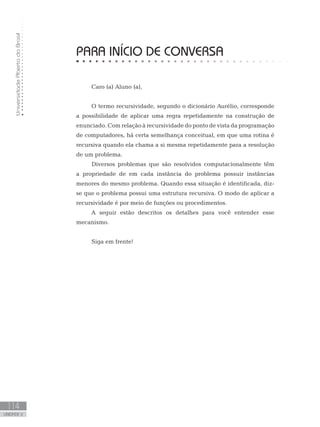 Universidade
Aberta
do
Brasil
114
UNIDADE V
Caro (a) Aluno (a),
O termo recursividade, segundo o dicionário Aurélio, corresponde
a possibilidade de aplicar uma regra repetidamente na construção de
enunciado. Com relação à recursividade do ponto de vista da programação
de computadores, há certa semelhança conceitual, em que uma rotina é
recursiva quando ela chama a si mesma repetidamente para a resolução
de um problema.
Diversos problemas que são resolvidos computacionalmente têm
a propriedade de em cada instância do problema possuir instâncias
menores do mesmo problema. Quando essa situação é identificada, diz-
se que o problema possui uma estrutura recursiva. O modo de aplicar a
recursividade é por meio de funções ou procedimentos.
A seguir estão descritos os detalhes para você entender esse
mecanismo.
Siga em frente!
PARA INÍCIO DE CONVERSA
 
