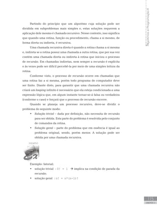 115
UNIDADE V
Algoritmos
e
Programação
II
Partindo do princípio que um algoritmo cuja solução pode ser
dividida em subproblemas mais simples e, estas soluções requerem a
aplicação dele mesmo é chamado recursivo. Nesse contexto, isso significa
que quando uma rotina, função ou procedimento, chama a si mesmo, de
forma direta ou indireta, é recursiva.
Uma chamada recursiva direta é quando a rotina chama a si mesma
e, indireta se a rotina possui uma chamada a outra rotina, que por sua vez
contém uma chamada direta ou indireta à rotina que iniciou o processo
de recursão. Em chamadas indiretas, nem sempre a recursão é explícita
e às vezes pode ser difícil percebê-la por meio de uma simples leitura da
rotina.
Conforme visto, o processo de recursão ocorre em chamadas que
uma rotina faz a si mesma, porém todo programa de computador deve
ser finito. Diante disto, para garantir que uma chamada recursiva não
criará um looping infinito é necessário que ela esteja condicionada a uma
expressão lógica que, em algum instante tornar-se-á falsa ou verdadeira
(conforme o caso) e forçará que o processo de recursão encerre.
Quando se planeja um processo recursivo, deve-se dividir o
problema do seguinte modo:
• Solução trivial – dada por definição, não necessita de recursão
para ser obtida. Esta parte do problema é resolvida pelo conjunto
de comandos da rotina.
• Solução geral – parte do problema que em essência é igual ao
problema original, sendo, porém menor. A solução pode ser
obtida por uma chamada recursiva.
Exemplo: fatorial;
• solução trivial : 0! = 1  implica na condição de parada da
recursão.
• solução geral : n! = n*(n-1)!
 