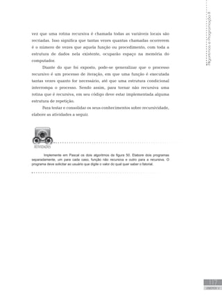 117
UNIDADE V
Algoritmos
e
Programação
II
vez que uma rotina recursiva é chamada todas as variáveis locais são
recriadas. Isso significa que tantas vezes quantas chamadas ocorrerem
é o número de vezes que aquela função ou procedimento, com toda a
estrutura de dados nela existente, ocuparão espaço na memória do
computador.
Diante do que foi exposto, pode-se generalizar que o processo
recursivo é um processo de iteração, em que uma função é executada
tantas vezes quanto for necessário, até que uma estrutura condicional
interrompa o processo. Sendo assim, para tornar não recursiva uma
rotina que é recursiva, em seu código deve estar implementada alguma
estrutura de repetição.
Para testar e consolidar os seus conhecimentos sobre recursividade,
elabore as atividades a seguir.
Implemente em Pascal os dois algoritmos da figura 50. Elabore dois programas
separadamente, um para cada caso, função não recursiva e outro para a recursiva. O
programa deve solicitar ao usuário que digite o valor do qual quer saber o fatorial.
 