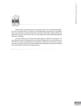 119
UNIDADE V
Algoritmos
e
Programação
II
Nesta unidade, você aprendeu que um processo recursivo é um processo de iteração,
em que uma função chama a si mesma e é executada tantas vezes quanto for necessário
até que uma estrutura condicional interrompa o processo. Diante disso, pode-se afirmar que
para tornar recursiva uma rotina que não é, em seu código deve estar implementada alguma
estrutura de repetição.
Foi visto também que a decisão de quando aplicar a recursão nem sempre é um
procedimento simples. Há problemas que têm solução imediata com o uso de recursão, por
outro lado, há casos que praticamente é impossível a solução de forma recursiva, mesmo
que seja um processo de iteração. É fundamental analisar o problema e verificar se realmente
vale a pena tentar encontrar uma solução recursiva.
 
