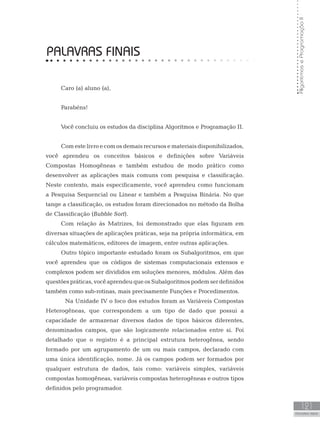 121
PALAVRAS FINAIS
Algoritmos
e
Programação
II
PALAVRAS FINAIS
Caro (a) aluno (a),
Parabéns!
Você concluiu os estudos da disciplina Algoritmos e Programação II.
Com este livro e com os demais recursos e materiais disponibilizados,
você aprendeu os conceitos básicos e definições sobre Variáveis
Compostas Homogêneas e também estudou de modo prático como
desenvolver as aplicações mais comuns com pesquisa e classificação.
Neste contexto, mais especificamente, você aprendeu como funcionam
a Pesquisa Sequencial ou Linear e também a Pesquisa Binária. No que
tange a classificação, os estudos foram direcionados no método da Bolha
de Classificação (Bubble Sort).
Com relação às Matrizes, foi demonstrado que elas figuram em
diversas situações de aplicações práticas, seja na própria informática, em
cálculos matemáticos, editores de imagem, entre outras aplicações.
Outro tópico importante estudado foram os Subalgoritmos, em que
você aprendeu que os códigos de sistemas computacionais extensos e
complexos podem ser divididos em soluções menores, módulos. Além das
questõespráticas,vocêaprendeuqueosSubalgoritmospodemserdefinidos
também como sub-rotinas, mais precisamente Funções e Procedimentos.
Na Unidade IV o foco dos estudos foram as Variáveis Compostas
Heterogêneas, que correspondem a um tipo de dado que possui a
capacidade de armazenar diversos dados de tipos básicos diferentes,
denominados campos, que são logicamente relacionados entre si. Foi
detalhado que o registro é a principal estrutura heterogênea, sendo
formado por um agrupamento de um ou mais campos, declarado com
uma única identificação, nome. Já os campos podem ser formados por
qualquer estrutura de dados, tais como: variáveis simples, variáveis
compostas homogêneas, variáveis compostas heterogêneas e outros tipos
definidos pelo programador.
 