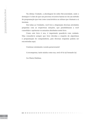 Universidade
Aberta
do
Brasil
122
PALAVRAS FINAIS
Na última Unidade, a abordagem foi sobre Recursividade, onde o
destaque é o fato de que um processo recursivo baseia-se em um método
de programação que tem como característica as rotinas que chamam a si
mesmas.
Em todas as Unidades, você teve a disposição diversas atividades
propostas com as respectivas soluções, que possibilitaram a você
consolidar e aprimorar os assuntos abordados neste livro.
Como este livro é seu, é importante guardá-lo com cuidado.
Mas consultá-lo sempre que tiver dúvidas a respeito de algoritmos
e programação de computadores, pois diversas respostas podem ser
encontradas aqui.
Continue estudando e sendo perseverante!
A recompensa, tanto minha como sua, será vê-lo (a) formado (a).
Ivo Mario Mathias.
 