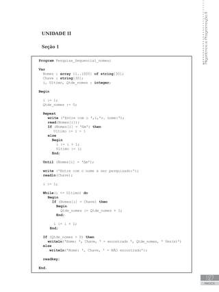127
ANEXOS
Algoritmos
e
Programação
II
UNIDADE II
Seção 1
Program Pesquisa_Sequencial_nomes;
Var
Nomes : array [1..1000] of string[30];
Chave : string[30];
i, Ultimo, Qtde_nomes : integer;
Begin
i := 1;
Qtde_nomes := 0;
Repeat
write (ꞌEntre com o ꞌ,i,ꞌo. nome:ꞌ);
read(Nomes[i]);
If (Nomes[i] = ꞌfimꞌ) then
Ultimo := i - 1
else
Begin
i := i + 1;
Ultimo := i;
End;
				
Until (Nomes[i] = ꞌfimꞌ);
write (ꞌEntre com o nome a ser pesquisado:ꞌ);
readln(Chave);
		
i := 1;
		
While(i = Ultimo) do
Begin
If (Nomes[i] = Chave) then
Begin
Qtde_nomes := Qtde_nomes + 1;
End;
i := i + 1;
End;
If (Qtde_nomes  0) then
writeln(ꞌNome: ꞌ, Chave, ꞌ - encontrado ꞌ, Qtde_nomes, ꞌ Vez(s)ꞌ)
else
writeln(ꞌNome: ꞌ, Chave, ꞌ - NÃO encontradoꞌ);
readkey;
End.
 