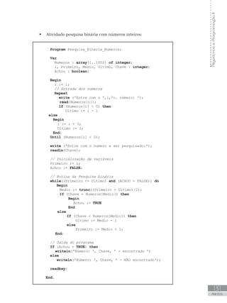 131
ANEXOS
Algoritmos
e
Programação
II
 Atividade pesquisa binária com números inteiros:
Program Pesquisa_Binaria_Numeros;
Var
Numeros : array[1..1000] of integer;
i, Primeiro, Medio, Ultimo, Chave : integer;
Achou : boolean;
Begin
i := 1;
// Entrada dos numeros
Repeat
write (ꞌEntre com o ꞌ,i,ꞌo. número: ꞌ);  
read(Numeros[i]);
If (Numeros[i]  0) then
Ultimo := i - 1
else
Begin
i := i + 1;
Ultimo := i;
End;
Until (Numeros[i]  0);
write (ꞌEntre com o numero a ser pesquisado:ꞌ);
readln(Chave);
		
// Inicialização de variáveis
Primeiro := 1;
Achou := FALSE;
		
// Rotina da Pesquisa binária
while((Primeiro = Ultimo) and (ACHOU = FALSE)) do
Begin
Medio := trunc((Primeiro + Ultimo)/2);
If (Chave = Numeros[Medio]) then
Begin
		 Achou := TRUE
End
else
		 If (Chave  Numeros[Medio]) then
		 Ultimo := Medio - 1
		 else
		 Primeiro := Medio + 1;
End;
// Saída do programa
If (Achou = TRUE) then
writeln(ꞌNúmero: ꞌ, Chave, ꞌ - encontrado ꞌ)
else
writeln(ꞌNúmero: ꞌ, Chave, ꞌ - NÃO encontradoꞌ);
readkey;
End.
 
