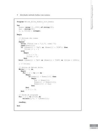 133
ANEXOS
Algoritmos
e
Programação
II
 Atividade método bolha com nomes:
Program Metodo_Bolha_Bubble_Sort_Nomes;
Var
Nomes: array [1..1000] of string[30];
Aux : string[30];
i, j, Ultimo : integer;
Begin
// Entrada dos nomes
i := 1;
Repeat
write (ꞌEntre com o ꞌ,i,ꞌo. nome: ꞌ);  
read(Nomes[i]);
If ((Nomes[i] = ꞌfimꞌ) or (Nomes[i] = ꞌFIMꞌ)) then
Ultimo := i - 1
else
Begin
i := i + 1;
Ultimo := i;
End;
Until ((Nomes[i] = ꞌfimꞌ) or (Nomes[i] = ꞌFIMꞌ) or (Ultimo = 1000));
j := Ultimo;
		
// Rotina do Método Bolha		
While(j  1) do
Begin
For i := 1 to j-1 do
Begin
If Nomes[i]  Nomes[i+1] then
Begin
Aux := Nomes[i];
Nomes[i] := Nomes[i+1];
Nomes[i+1] := Aux;
End;
End;
j := j - 1;
End;
// Saída do programa
For i := 1 to Ultimo do
writeln(i,ꞌo. - ꞌ,Nomes[i]);
readkey;
End.
 