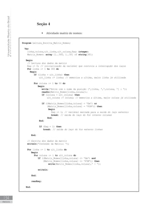 Universidade
Aberta
do
Brasil
134
ANEXOS
Seção 4
 Atividade matriz de nomes:
Program Leitura_Escrita_Matriz_Nomes;
Var
    linha,coluna,ult_linha,ult_coluna,flag: integer;
Matriz_Nomes: array [1..300, 1..50] of string[30];
Begin
// Leitura dos dados da matriz
    flag := 0; // inicialização da variável que controla a interrupção dos laços
For linha := 1 to 300 do
Begin
If (linha  ult_linha) then
ult_linha := linha; // memoriza a ultima, maior linha já utilizada
			
For coluna := 1 to 50 do
Begin
write(ꞌEntre com o nome da posição [ꞌ,linha, ꞌ,ꞌ,coluna, ꞌ] : ꞌ);
readln(Matriz_Nomes[linha,coluna]);
If (coluna  ult_coluna) then
ult_coluna := coluna; // memoriza a última, maior coluna já utilizada
If ((Matriz_Nomes[linha,coluna] = ꞌfimꞌ) or
                   (Matriz_Nomes[linha,coluna] = ꞌFIMꞌ)) then
Begin
        flag := 1; // variável marcada para a saída do laço externo;
		 break; // saída do laço do for interno colunas
		 End;
End;
If (flag = 1) then
		 break; // saída do laço do for externo linhas
		
End;
		
// Escrita dos dados da matriz
writeln(ꞌConteúdo da Matriz: ꞌ);
For linha := 1 to ult_linha do
Begin
For coluna := 1 to ult_coluna do
If ((Matriz_Nomes[linha,coluna]  ꞌfimꞌ) and
                (Matriz_Nomes[linha,coluna]  ꞌFIMꞌ)) then
write(Matriz_Nomes[linha,coluna],ꞌ - ꞌ);
writeln;
End;
readkey;
End.
 