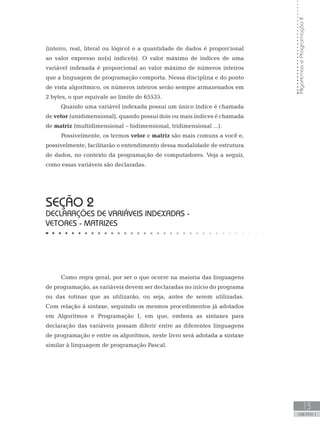 Algoritmos
e
Programação
II
13
UNIDADE I
(inteiro, real, literal ou lógico) e a quantidade de dados é proporcional
ao valor expresso no(s) índice(s). O valor máximo de índices de uma
variável indexada é proporcional ao valor máximo de números inteiros
que a linguagem de programação comporta. Nessa disciplina e do ponto
de vista algorítmico, os números inteiros serão sempre armazenados em
2 bytes, o que equivale ao limite de 65535.
Quando uma variável indexada possui um único índice é chamada
de vetor (unidimensional), quando possui dois ou mais índices é chamada
de matriz (multidimensional – bidimensional, tridimensional ...).
Possivelmente, os termos vetor e matriz são mais comuns a você e,
possivelmente, facilitarão o entendimento dessa modalidade de estrutura
de dados, no contexto da programação de computadores. Veja a seguir,
como essas variáveis são declaradas.
SEÇÃO 2
DECLARAÇÕES DE VARIÁVEIS INDEXADAS -
VETORES - MATRIZES
Como regra geral, por ser o que ocorre na maioria das linguagens
de programação, as variáveis devem ser declaradas no início do programa
ou das rotinas que as utilizarão, ou seja, antes de serem utilizadas.
Com relação à sintaxe, seguindo os mesmos procedimentos já adotados
em Algoritmos e Programação I, em que, embora as sintaxes para
declaração das variáveis possam diferir entre as diferentes linguagens
de programação e entre os algoritmos, neste livro será adotada a sintaxe
similar à linguagem de programação Pascal.
 