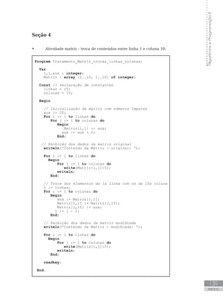 139
ANEXOS
Algoritmos
e
Programação
II
Seção 4
• Atividade matriz - troca de conteúdos entre linha 1 e coluna 10:
Program Tratamento_Matriz_trocas_linhas_colunas;
Var
i,j,aux : integer;
Matriz : array [1..10, 1..10] of integer;
Const // Declaração de constantes
linhas = 10;
colunas = 10;
Begin
// Inicialização da matriz com números ímpares
aux := 20;
For i := 1 to linhas do
For j := 1 to colunas do
Begin
Matriz[i,j] := aux;
		 aux := aux + 2;
End;
// Exibição dos dados da matriz original
writeln(ꞌConteúdo da Matriz - original: ꞌ);
For i := 1 to linhas do
Begin
For j := 1 to colunas do
write(Matriz[i,j]:5);
writeln;
End;
// Troca dos elementos da 1a linha com os da 10a coluna
j := linhas;
For i := 1 to colunas do
Begin
aux := Matriz[1,i];
Matriz[1,i] := Matriz[j,10];
Matriz[j,10] := aux;
j := j - 1;
End;
// Exibição dos dados da matriz modificada
writeln(ꞌConteúdo da Matriz - modificada: ꞌ);
For i := 1 to linhas do
Begin
For j := 1 to colunas do
write(Matriz[i,j]:5);
writeln;
End;
readkey;
End.
 