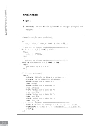 Universidade
Aberta
do
Brasil
140
ANEXOS
UNIDADE III
Seção 2
• Atividade – cálculo de área e perímetro de triângulo retângulo com
funções:
Program Triangulo_area_perimetro;
Var
lado_1, lado_2, lado_3, base, altura : real;
// Definição da função area---------------------
Function area(b,h : real) : real;
Begin
area := (b*h)/2;
End;
// Definição da função perimetro----------------
Function perimetro(a,b,c : real) : real;
Begin
  perimetro := a + b + c;
End;
// Programa principal---------------------------
Begin
writeln(ꞌCálculo da área e o perímetroꞌ);
writeln(ꞌde um triângulo retângulo.ꞌ);
write(ꞌEntre com a base: ꞌ);
read(base);
write(ꞌEntre com a altura: ꞌ);
read(altura);
write(ꞌEntre com o lado 1: ꞌ);
read(lado_1);		 		
write(ꞌEntre com o lado 2: ꞌ);
read(lado_2);		 		
write(ꞌEntre com o lado 3: ꞌ);
read(lado_3);		 		
// Saídas do Programa ---------------------------
writeln(ꞌA área do triângulo é ꞌ, area(base,altura));
writeln(ꞌO perímetro é ꞌ, perimetro(lado_1,lado_2,lado_3));
readkey;
End.
 