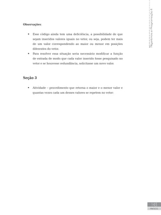 143
ANEXOS
Algoritmos
e
Programação
II
Observações:
 Esse código ainda tem uma deficiência, a possibilidade de que
sejam inseridos valores iguais no vetor, ou seja, podem ter mais
de um valor correspondendo ao maior ou menor em posições
diferentes do vetor.
 Para resolver essa situação seria necessário modificar a função
de entrada de modo que cada valor inserido fosse pesquisado no
vetor e se houvesse redundância, solicitasse um novo valor.
Seção 3
 Atividade – procedimento que retorna o maior e o menor valor e
quantas vezes cada um desses valores se repetem no vetor:
 