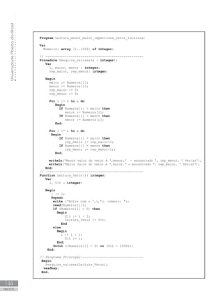 Universidade
Aberta
do
Brasil
144
ANEXOS
Program Leitura_menor_maior_repeticoes_vetor_inteiros;
Var
Numeros: array [1..1000] of integer;
// --------------------------------------------------
Procedure Pesquisa_valores(x : integer);
Var
i, maior, menor : integer;
rep_maior, rep_menor: integer;
Begin
maior := Numeros[1];
menor := Numeros[1];
       rep_maior := 0;
rep_menor := 0;
For i := 2 to x do
Begin
If Numeros[i]  maior then
maior := Numeros[i];
If Numeros[i]  menor then
menor := Numeros[i];
End;
For i := 1 to x do
Begin
If Numeros[i] = maior then
               rep_maior := rep_maior+1;
If Numeros[i] = menor then
               rep_menor := rep_menor+1;;
End;
writeln(ꞌMenor valor do vetor é ꞌ,menor,ꞌ  - encontrado ꞌ, rep_menor, ꞌ Vez(s)ꞌ);
writeln(ꞌMaior valor do vetor é ꞌ,maior,ꞌ - encontrado ꞌ, rep_maior, ꞌ Vez(s)ꞌ);
End;
// --------------------------------------------------
Function Leitura_Vetor(): integer;
Var
i, Ult : integer;
Begin
i := 1;
Repeat
write (ꞌEntre com o ꞌ,i,ꞌo. número: ꞌ);  
read(Numeros[i]);
If (Numeros[i]  0) then
Begin
Ult := i - 1;
Leitura_Vetor := Ult;
End
else
Begin
i := i + 1;
Ult := i;
End;
Until ((Numeros[i]  0) or (Ult = 1000));
End;
// Programa Principal--------------------------------
Begin
Pesquisa_valores(Leitura_Vetor);
readkey;
End.
 