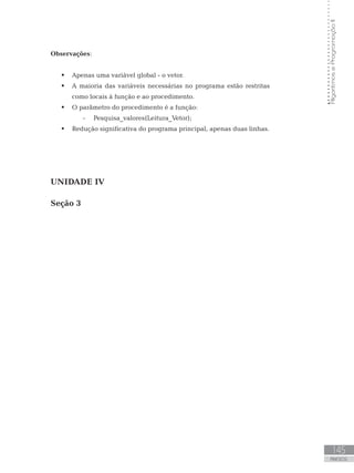 145
ANEXOS
Algoritmos
e
Programação
II
Observações:
 Apenas uma variável global - o vetor.
 A maioria das variáveis necessárias no programa estão restritas
como locais à função e ao procedimento.
 O parâmetro do procedimento é a função:
-
- Pesquisa_valores(Leitura_Vetor);
 Redução significativa do programa principal, apenas duas linhas.
UNIDADE IV
Seção 3
 