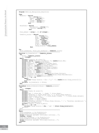 Universidade
Aberta
do
Brasil
146
ANEXOS
Program Definicao_Manipulacao_Registros;
Type
Endereco = Record
Rua : string[30];
Numero : string[5];
CEP : string[8];
Cidade : string[20];
Estado : string[2];
End;
   Telefones = Record
Residencial : string[15];
Celular: string[15];
End;
Dias_semana = array[1..6] of integer ;
Cadastro_alunos = Record
RA : string[10];
Nome : string[30];
Ender : Endereco;
CPF : string[11];
Idade : integer;
Curso : string[20];
Fones : Telefones;
E_mail : string[50];
                       Carga_horaria : Dias_semana;
		 End;
Var
   Aluno_graduacao, Aluno_pos_graduacao : Cadastro_alunos;
//---------------------------------------------------
Function Le_formulario() : Cadastro_alunos;
Var
Aluno : Cadastro_alunos;
i : integer;
Begin
writeln(ꞌCadastro de aluno:ꞌ);
writeln; write(ꞌRegistro Acadêmico: ꞌ); readln(Aluno.RA);
write(ꞌNome: ꞌ); readln(Aluno.Nome);
write(ꞌEndereço: ꞌ); readln(Aluno.Ender.Rua);
write(ꞌNúmero: ꞌ); readln(Aluno.Ender.Numero);
write(ꞌCEP: ꞌ); readln(Aluno.Ender.CEP);
write(ꞌCidade: ꞌ); readln(Aluno.Ender.Cidade);
write(ꞌEstado: ꞌ); readln(Aluno.Ender.Estado);
write(ꞌCPF: ꞌ); readln(Aluno.CPF);
write(ꞌIdade: ꞌ); readln(Aluno.Idade);
write(ꞌCurso: ꞌ); readln(Aluno.Curso);
write(ꞌTelefone celular: ꞌ); readln(Aluno.Fones.Celular);
write(ꞌTelefone residencial: ꞌ); readln(Aluno.Fones.Residencial);
write(ꞌe-mail: ꞌ); readln(Aluno.E_mail);
For i := 1 to 6 do
Begin
write(ꞌCarga horaria - dia : ꞌ,i,ꞌ :ꞌ); readln(Aluno.Carga_horaria[i]);      
End;
writeln; Le_formulario := Aluno;
End;
//---------------------------------------------------
Procedure Exibe_formulario(Aluno : Cadastro_alunos);
Var
i : integer;
Begin
writeln(ꞌDados do aluno:ꞌ);
writeln;
writeln(ꞌRA: ꞌ, Aluno.RA, ꞌ - Nome: ꞌ, Aluno.Nome);
writeln(ꞌEndereço ꞌ, Aluno.Ender.Rua, ꞌ, ꞌ, Aluno.Ender.Numero);
writeln( Aluno.Ender.CEP, ꞌ - ꞌ, Aluno.Ender.Cidade, ꞌ - ꞌ, Aluno.Ender.Estado);
writeln(ꞌCPF: ꞌ, Aluno.CPF);
writeln(ꞌIdade: ꞌ, Aluno.Idade);
writeln(ꞌCurso: ꞌ, Aluno.Curso);
writeln(ꞌTelefone celular: ꞌ, Aluno.Fones.Celular, ꞌ - ꞌ, ꞌTelefone residencial: ꞌ,    
Aluno.Fones.Residencial);
writeln(ꞌe-mail: ꞌ,Aluno.E_mail);
For i := 1 to 6 do
writeln(ꞌCarga horaria - dia : ꞌ,i,ꞌ :ꞌ,Aluno.Carga_horaria[i]);
writeln;
End;
//---------------------------------------------------
Begin
   Aluno_graduacao := Le_formulario();
Exibe_formulario(Aluno_graduacao);
write(ꞌPressione qualquer tecla para continuar...ꞌ);
readkey; clrscr;
   Aluno_pos_graduacao := Le_formulario();
   Exibe_formulario(Aluno_pos_graduacao);
write(ꞌPressione qualquer tecla para encerrar...ꞌ);
readkey;
End.
 