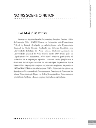 149
AUTOR
Algoritmos
e
Programação
II
NOTAS SOBRE O AUTOR
Ivo Mario Mathias
Doutor em Agronomia pela Universidade Estadual Paulista - Júlio
de Mesquita Filho - UNESP
. Mestre em Informática pela Universidade
Federal do Paraná. Graduado em Administração pela Universidade
Estadual de Ponta Grossa. Graduado em Ciências Contábeis pela
Universidade Estadual do Ponta Grossa. Professor Associado da
Universidade Estadual de Ponta Grossa, desde 1987, lotado junto ao
Departamento de Informática. Atuei como Professor permanente no
Mestrado em Computação Aplicada. Trabalhei como pesquisador e
orientador de iniciação científica em vários grupos de pesquisa, dentre
eles fui Líder do grupo de pesquisa em informática aplicada a agricultura
INFOAGRO-UEPG registrado junto ao CNPq. Ministrei disciplinas de
Algoritmos e Programação de Computadores, Estruturas de Programação,
Lógica Computacional, Fluxos em Redes, Organização de Computadores,
Inteligência Artificial e Redes Neurais Aplicadas a Agricultura.
 