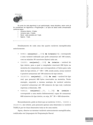 Algoritmos
e
Programação
II
15
UNIDADE I
Do ponto de vista algorítmico e por padronização, nessa disciplina, assim como já
foi considerado em Algoritmos e Programação I, os tipos de dados serão armazenados
conforme segue:
• números inteiros - 2 bytes;
• números reais - 4 bytes;
• literal - cada caractere em 1 byte;
• lógicos - 1 byte.
Detalhamento de cada uma das quatro variáveis exemplificadas
anteriormente:
• NOMES: conjunto[1..100] de literal[30] – corresponde
a uma variável indexada que pode armazenar até 100 nomes,
com no máximo 30 caracteres (bytes) cada um.
• IDADES: conjunto[1..100] de inteiro – variável do
tipo inteiro, para a qual o compilador reservará 200 bytes na
memória do computador, que correspondem a 2 bytes para cada
dado do tipo inteiro, 2 * 100 = 200, sendo assim, nessa variável
é possível armazenar até 100 números do tipo inteiro.
• SALARIOS: conjunto[1..100] de real – variável do tipo
real, que possuirá 400 bytes reservados na memória. Neste
exemplo, seguindo a mesma analogia da variável anterior,
é possível armazenar até 100 números do tipo real, conforme
expressa a dimensão, 100.
• TABELA: conjunto[1..20, 1..30] de inteiro –
corresponde a uma matriz bidimensional, capaz de armazenar
600 números do tipo inteiro, ou seja, 20 * 30 = 600 elementos.
Resumidamente, pode-se dizer que as variáveis: NOMES, IDADES e
SALARIOS, são vetores, pois possuem apenas uma dimensão e a variável
TABELA por ter duas dimensões trata-se de uma matriz.
Agora, observe as mesmas variáveis anteriormente exemplificadas,
codificadas em Linguagem de Programação Pascal.
 